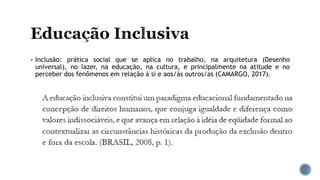  Inclusão: prática social que se aplica no trabalho, na arquitetura (Desenho
universal), no lazer, na educação, na cultura, e principalmente na atitude e no
perceber dos fenômenos em relação à si e aos/às outros/as (CAMARGO, 2017).
 