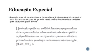  Educação especial: relação bilateral de transformação do ambiente educacional e
do/a educando/a em questão, gerando, mobilizando e direcionando as condições
para a sua participação efetiva.
 
