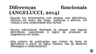 Quando nos relacionamos com pessoas com deficiência,
estamos em busca das faltas, ausências e déficits, em
relação à uma corporeidade dita normal.
Serviço educacional destinado às pessoas com alguma
deficiência: subordinado à lógica de produção de
diagnósticos em Saúde.
Alto número de publicações que tratam do tema da
deficiência a partir da lógica médica; não da Medicina
(Patológica e medicalizante).
 