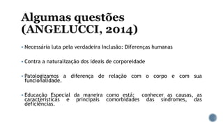  Necessária luta pela verdadeira Inclusão: Diferenças humanas
 Contra a naturalização dos ideais de corporeidade
 Patologizamos a diferença de relação com o corpo e com sua
funcionalidade.
 Educação Especial da maneira como está: conhecer as causas, as
características e principais comorbidades das síndromes, das
deficiências.
 