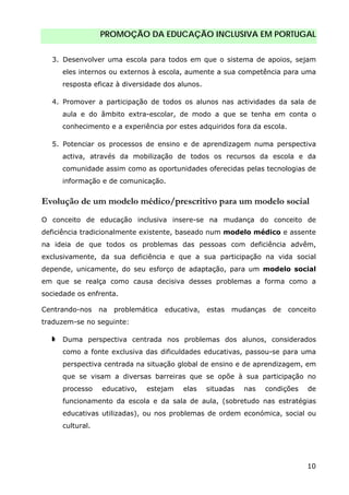 PROMOÇÃO DA EDUCAÇÃO INCLUSIVA EM PORTUGAL
10
3. Desenvolver uma escola para todos em que o sistema de apoios, sejam
eles internos ou externos à escola, aumente a sua competência para uma
resposta eficaz à diversidade dos alunos.
4. Promover a participação de todos os alunos nas actividades da sala de
aula e do âmbito extra-escolar, de modo a que se tenha em conta o
conhecimento e a experiência por estes adquiridos fora da escola.
5. Potenciar os processos de ensino e de aprendizagem numa perspectiva
activa, através da mobilização de todos os recursos da escola e da
comunidade assim como as oportunidades oferecidas pelas tecnologias de
informação e de comunicação.
Evolução de um modelo médico/prescritivo para um modelo social
O conceito de educação inclusiva insere-se na mudança do conceito de
deficiência tradicionalmente existente, baseado num modelo médico e assente
na ideia de que todos os problemas das pessoas com deficiência advêm,
exclusivamente, da sua deficiência e que a sua participação na vida social
depende, unicamente, do seu esforço de adaptação, para um modelo social
em que se realça como causa decisiva desses problemas a forma como a
sociedade os enfrenta.
Centrando-nos na problemática educativa, estas mudanças de conceito
traduzem-se no seguinte:
Duma perspectiva centrada nos problemas dos alunos, considerados
como a fonte exclusiva das dificuldades educativas, passou-se para uma
perspectiva centrada na situação global de ensino e de aprendizagem, em
que se visam a diversas barreiras que se opõe à sua participação no
processo educativo, estejam elas situadas nas condições de
funcionamento da escola e da sala de aula, (sobretudo nas estratégias
educativas utilizadas), ou nos problemas de ordem económica, social ou
cultural.
 