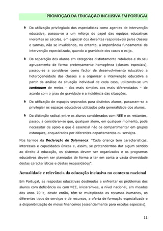 PROMOÇÃO DA EDUCAÇÃO INCLUSIVA EM PORTUGAL
11
Da utilização privilegiada dos especialistas como agentes de intervenção
educativa, passou-se a um reforço do papel das equipas educativas
inerentes às escolas, em especial dos docentes responsáveis pelas classes
e turmas, não se invalidando, no entanto, a importância fundamental da
intervenção especializada, quando a gravidade dos casos o exija.
Da separação dos alunos em categorias distintamente rotuladas e do seu
agrupamento de forma pretensamente homogénea (classes especiais),
passou-se a considerar como factor de desenvolvimento educativo a
heterogeneidade das classes e a organizar a intervenção educativa a
partir da análise da situação individual de cada caso, utilizando-se um
continuum de meios - dos mais simples aos mais diferenciados – de
acordo com o grau de gravidade e a incidência das situações.
Da utilização de espaços separados para distintos alunos, passaram-se a
privilegiar os espaços educativos utilizados pela generalidade dos alunos.
Da distinção radical entre os alunos considerados com NEE e os restantes,
passou a considerar-se que, qualquer aluno, em qualquer momento, pode
necessitar de apoio e que é essencial não os compartimentar em grupos
estanques, enquadrados por diferentes departamentos ou serviços.
Nos termos da Declaração de Salamanca: “Cada criança tem características,
interesses e capacidades únicas e, assim, se pretendermos dar algum sentido
ao direito à educação, os sistemas devem ser organizados e os programas
educativos devem ser planeados de forma a ter em conta a vasta diversidade
destas características e destas necessidades”.
Actualidade e relevância da educação inclusiva no contexto nacional
Em Portugal, as respostas educativas destinadas a enfrentar os problemas dos
alunos com deficiência ou com NEE, iniciaram-se, a nível nacional, em meados
dos anos 70 e, desde então, têm-se multiplicado os recursos humanos, os
diferentes tipos de serviços e de recursos, a oferta de formação especializada e
a disponibilização de meios financeiros (essencialmente para escolas especiais).
 