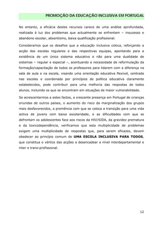 PROMOÇÃO DA EDUCAÇÃO INCLUSIVA EM PORTUGAL
12
No entanto, a eficácia destes recursos carece de uma análise aprofundada,
realizada à luz dos problemas que actualmente se enfrentam – insucesso e
abandono escolar, absentismo, baixa qualificação profissional.
Consideramos que os desafios que a educação inclusiva coloca, reforçando a
acção das escolas regulares e das respectivas equipas, apontando para a
existência de um único sistema educativo e não para uma dualidade de
sistemas – regular e especial –, acentuando a necessidade de reformulação da
formação/capacitação de todos os professores para lidarem com a diferença na
sala de aula e na escola, visando uma orientação educativa flexível, centrada
nas escolas e coordenada por princípios de política educativa claramente
estabelecidos, pode contribuir para uma melhoria das respostas de todos
alunos, incluindo os que se encontram em situações de maior vulnerabilidade.
Se acrescentarmos a estes factos, a crescente presença em Portugal de crianças
oriundas de outros países, o aumento do risco da marginalização dos grupos
mais desfavorecidos, a premência com que se coloca a transição para uma vida
activa de jovens com baixa escolaridade, e as dificuldades com que se
defrontam os adolescentes face aos riscos da HIV/SIDA, da gravidez prematura
e da toxicodependência, verificamos que esta multiplicidade de problemas
exigem uma multiplicidade de respostas que, para serem eficazes, devem
obedecer ao princípio comum de UMA ESCOLA INCLUSIVA PARA TODOS,
que constitua o vértice das acções a desencadear a nível interdepartamental e
inter e trans-profissional.
 