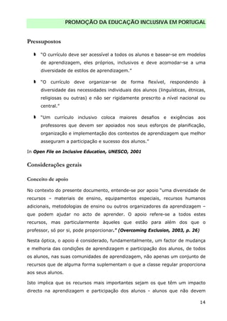 PROMOÇÃO DA EDUCAÇÃO INCLUSIVA EM PORTUGAL
14
Pressupostos
“O currículo deve ser acessível a todos os alunos e basear-se em modelos
de aprendizagem, eles próprios, inclusivos e deve acomodar-se a uma
diversidade de estilos de aprendizagem.”
“O currículo deve organizar-se de forma flexível, respondendo à
diversidade das necessidades individuais dos alunos (linguísticas, étnicas,
religiosas ou outras) e não ser rigidamente prescrito a nível nacional ou
central.”
“Um currículo inclusivo coloca maiores desafios e exigências aos
professores que devem ser apoiados nos seus esforços de planificação,
organização e implementação dos contextos de aprendizagem que melhor
asseguram a participação e sucesso dos alunos.”
In Open File on Inclusive Education, UNESCO, 2001
Considerações gerais
Conceito de apoio
No contexto do presente documento, entende-se por apoio “uma diversidade de
recursos – materiais de ensino, equipamentos especiais, recursos humanos
adicionais, metodologias de ensino ou outros organizadores da aprendizagem –
que podem ajudar no acto de aprender. O apoio refere-se a todos estes
recursos, mas particularmente àqueles que estão para além dos que o
professor, só por si, pode proporcionar.” (Overcoming Exclusion, 2003, p. 26)
Nesta óptica, o apoio é considerado, fundamentalmente, um factor de mudança
e melhoria das condições de aprendizagem e participação dos alunos, de todos
os alunos, nas suas comunidades de aprendizagem, não apenas um conjunto de
recursos que de alguma forma suplementam o que a classe regular proporciona
aos seus alunos.
Isto implica que os recursos mais importantes sejam os que têm um impacto
directo na aprendizagem e participação dos alunos - alunos que não devem
 