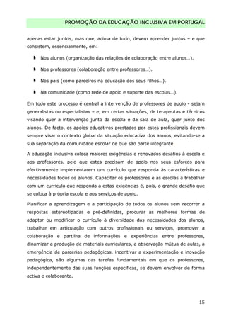 PROMOÇÃO DA EDUCAÇÃO INCLUSIVA EM PORTUGAL
15
apenas estar juntos, mas que, acima de tudo, devem aprender juntos – e que
consistem, essencialmente, em:
Nos alunos (organização das relações de colaboração entre alunos…).
Nos professores (colaboração entre professores…).
Nos pais (como parceiros na educação dos seus filhos…).
Na comunidade (como rede de apoio e suporte das escolas…).
Em todo este processo é central a intervenção de professores de apoio - sejam
generalistas ou especialistas – e, em certas situações, de terapeutas e técnicos
visando quer a intervenção junto da escola e da sala de aula, quer junto dos
alunos. De facto, os apoios educativos prestados por estes profissionais devem
sempre visar o contexto global da situação educativa dos alunos, evitando-se a
sua separação da comunidade escolar de que são parte integrante.
A educação inclusiva coloca maiores exigências e renovados desafios à escola e
aos professores, pelo que estes precisam de apoio nos seus esforços para
efectivamente implementarem um currículo que responda às características e
necessidades todos os alunos. Capacitar os professores e as escolas a trabalhar
com um currículo que responda a estas exigências é, pois, o grande desafio que
se coloca à própria escola e aos serviços de apoio.
Planificar a aprendizagem e a participação de todos os alunos sem recorrer a
respostas estereotipadas e pré-definidas, procurar as melhores formas de
adaptar ou modificar o currículo à diversidade das necessidades dos alunos,
trabalhar em articulação com outros profissionais ou serviços, promover a
colaboração e partilha de informações e experiências entre professores,
dinamizar a produção de materiais curriculares, a observação mútua de aulas, a
emergência de parcerias pedagógicas, incentivar a experimentação e inovação
pedagógica, são algumas das tarefas fundamentais em que os professores,
independentemente das suas funções específicas, se devem envolver de forma
activa e colaborante.
 