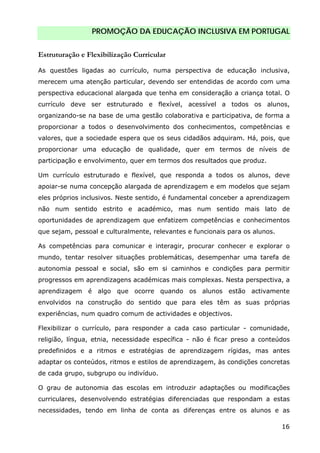PROMOÇÃO DA EDUCAÇÃO INCLUSIVA EM PORTUGAL
16
Estruturação e Flexibilização Curricular
As questões ligadas ao currículo, numa perspectiva de educação inclusiva,
merecem uma atenção particular, devendo ser entendidas de acordo com uma
perspectiva educacional alargada que tenha em consideração a criança total. O
currículo deve ser estruturado e flexível, acessível a todos os alunos,
organizando-se na base de uma gestão colaborativa e participativa, de forma a
proporcionar a todos o desenvolvimento dos conhecimentos, competências e
valores, que a sociedade espera que os seus cidadãos adquiram. Há, pois, que
proporcionar uma educação de qualidade, quer em termos de níveis de
participação e envolvimento, quer em termos dos resultados que produz.
Um currículo estruturado e flexível, que responda a todos os alunos, deve
apoiar-se numa concepção alargada de aprendizagem e em modelos que sejam
eles próprios inclusivos. Neste sentido, é fundamental conceber a aprendizagem
não num sentido estrito e académico, mas num sentido mais lato de
oportunidades de aprendizagem que enfatizem competências e conhecimentos
que sejam, pessoal e culturalmente, relevantes e funcionais para os alunos.
As competências para comunicar e interagir, procurar conhecer e explorar o
mundo, tentar resolver situações problemáticas, desempenhar uma tarefa de
autonomia pessoal e social, são em si caminhos e condições para permitir
progressos em aprendizagens académicas mais complexas. Nesta perspectiva, a
aprendizagem é algo que ocorre quando os alunos estão activamente
envolvidos na construção do sentido que para eles têm as suas próprias
experiências, num quadro comum de actividades e objectivos.
Flexibilizar o currículo, para responder a cada caso particular - comunidade,
religião, língua, etnia, necessidade específica - não é ficar preso a conteúdos
predefinidos e a ritmos e estratégias de aprendizagem rígidas, mas antes
adaptar os conteúdos, ritmos e estilos de aprendizagem, às condições concretas
de cada grupo, subgrupo ou indivíduo.
O grau de autonomia das escolas em introduzir adaptações ou modificações
curriculares, desenvolvendo estratégias diferenciadas que respondam a estas
necessidades, tendo em linha de conta as diferenças entre os alunos e as
 