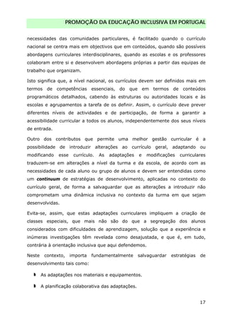 PROMOÇÃO DA EDUCAÇÃO INCLUSIVA EM PORTUGAL
17
necessidades das comunidades particulares, é facilitado quando o currículo
nacional se centra mais em objectivos que em conteúdos, quando são possíveis
abordagens curriculares interdisciplinares, quando as escolas e os professores
colaboram entre si e desenvolvem abordagens próprias a partir das equipas de
trabalho que organizam.
Isto significa que, a nível nacional, os currículos devem ser definidos mais em
termos de competências essenciais, do que em termos de conteúdos
programáticos detalhados, cabendo às estruturas ou autoridades locais e às
escolas e agrupamentos a tarefa de os definir. Assim, o currículo deve prever
diferentes níveis de actividades e de participação, de forma a garantir a
acessibilidade curricular a todos os alunos, independentemente dos seus níveis
de entrada.
Outro dos contributos que permite uma melhor gestão curricular é a
possibilidade de introduzir alterações ao currículo geral, adaptando ou
modificando esse currículo. As adaptações e modificações curriculares
traduzem-se em alterações a nível da turma e da escola, de acordo com as
necessidades de cada aluno ou grupo de alunos e devem ser entendidas como
um continuum de estratégias de desenvolvimento, aplicadas no contexto do
currículo geral, de forma a salvaguardar que as alterações a introduzir não
comprometam uma dinâmica inclusiva no contexto da turma em que sejam
desenvolvidas.
Evita-se, assim, que estas adaptações curriculares impliquem a criação de
classes especiais, que mais não são do que a segregação dos alunos
considerados com dificuldades de aprendizagem, solução que a experiência e
inúmeras investigações têm revelada como desajustada, e que é, em tudo,
contrária à orientação inclusiva que aqui defendemos.
Neste contexto, importa fundamentalmente salvaguardar estratégias de
desenvolvimento tais como:
As adaptações nos materiais e equipamentos.
A planificação colaborativa das adaptações.
 
