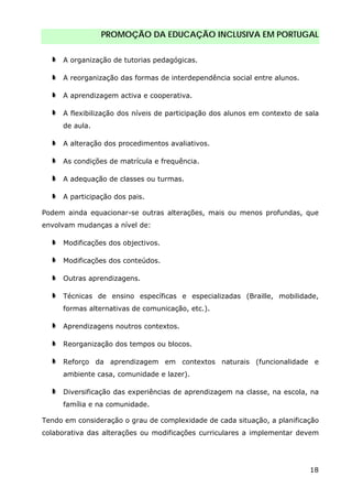 PROMOÇÃO DA EDUCAÇÃO INCLUSIVA EM PORTUGAL
18
A organização de tutorias pedagógicas.
A reorganização das formas de interdependência social entre alunos.
A aprendizagem activa e cooperativa.
A flexibilização dos níveis de participação dos alunos em contexto de sala
de aula.
A alteração dos procedimentos avaliativos.
As condições de matrícula e frequência.
A adequação de classes ou turmas.
A participação dos pais.
Podem ainda equacionar-se outras alterações, mais ou menos profundas, que
envolvam mudanças a nível de:
Modificações dos objectivos.
Modificações dos conteúdos.
Outras aprendizagens.
Técnicas de ensino específicas e especializadas (Braille, mobilidade,
formas alternativas de comunicação, etc.).
Aprendizagens noutros contextos.
Reorganização dos tempos ou blocos.
Reforço da aprendizagem em contextos naturais (funcionalidade e
ambiente casa, comunidade e lazer).
Diversificação das experiências de aprendizagem na classe, na escola, na
família e na comunidade.
Tendo em consideração o grau de complexidade de cada situação, a planificação
colaborativa das alterações ou modificações curriculares a implementar devem
 