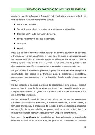 PROMOÇÃO DA EDUCAÇÃO INCLUSIVA EM PORTUGAL
19
configurar um Plano/Programa Educativo Individual, documento em relação ao
qual se devem acautelar os seguintes pontos:
Estrutura e medidas.
Transição entre níveis de ensino e transição para a vida adulta.
Inserção no Projecto Curricular de Turma.
Equipa responsável pela sua elaboração.
Avaliação.
Revisão.
Dado que os alunos devem transitar ao longo do sistema educativo, as barreiras
à transição devem ser identificadas e removidas, de forma a que possam entrar
no sistema educativo e progredir desde as primeiras idades até à fase de
transição para a vida adulta, que se pretende seja uma vida de qualidade, por
eles construída, nos diferentes contextos e ambientes em que se inserem.
No que respeita à intervenção precoce, importa fundamentalmente assegurar a
continuidade dos apoios e a transição para a escolaridade obrigatória,
acautelando nomeadamente a articulação família-escola-técnicos-outros
serviços.
No que respeita à transição ao longo da escolaridade, uma atenção especial
deve ser dada à remoção de barreiras estruturais como: as políticas educativas,
a organização escolar, a rigidez dos currículos, das práticas educativas e dos
procedimentos avaliativos.
No que respeita à transição para a vida adulta, as perspectiva curriculares
funcionais e os currículos funcionais, o currículo vocacional, o treino laboral, a
formação profissional, a articulação de técnicos e serviços (escola, professores
de transição, locais de trabalho, empresas, centros de dia, autarquias…), a
criação de segundas oportunidades, assumem um papel determinante.
Para além do continuum de estratégias de desenvolvimento e organização
curricular anteriormente especificadas, há igualmente necessidade de repensar
 