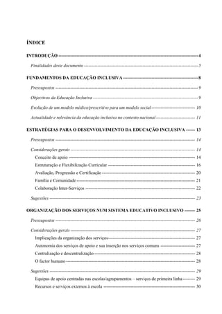 ÍNDICE
INTRODUÇÃO ---------------------------------------------------------------------------------------------4
Finalidades deste documento ----------------------------------------------------------------------------5
FUNDAMENTOS DA EDUCAÇÃO INCLUSIVA--------------------------------------------------8
Pressupostos -----------------------------------------------------------------------------------------------9
Objectivos da Educação Inclusiva ----------------------------------------------------------------------9
Evolução de um modelo médico/prescritivo para um modelo social----------------------------- 10
Actualidade e relevância da educação inclusiva no contexto nacional-------------------------- 11
ESTRATÉGIAS PARA O DESENVOLVIMENTO DA EDUCAÇÃO INCLUSIVA ------ 13
Pressupostos --------------------------------------------------------------------------------------------- 14
Considerações gerais ----------------------------------------------------------------------------------- 14
Conceito de apoio ------------------------------------------------------------------------------------ 14
Estruturação e Flexibilização Curricular ---------------------------------------------------------- 16
Avaliação, Progressão e Certificação -------------------------------------------------------------- 20
Família e Comunidade ------------------------------------------------------------------------------- 21
Colaboração Inter-Serviços ------------------------------------------------------------------------- 22
Sugestões ------------------------------------------------------------------------------------------------- 23
ORGANIZAÇÃO DOS SERVIÇOS NUM SISTEMA EDUCATIVO INCLUSIVO ------- 25
Pressupostos --------------------------------------------------------------------------------------------- 26
Considerações gerais ----------------------------------------------------------------------------------- 27
Implicações da organização dos serviços---------------------------------------------------------- 27
Autonomia dos serviços de apoio e sua inserção nos serviços comuns ----------------------- 27
Centralização e descentralização ------------------------------------------------------------------- 28
O factor humano-------------------------------------------------------------------------------------- 28
Sugestões ------------------------------------------------------------------------------------------------- 29
Equipas de apoio centradas nas escolas/agrupamentos – serviços de primeira linha -------- 29
Recursos e serviços externos à escola ------------------------------------------------------------- 30
 