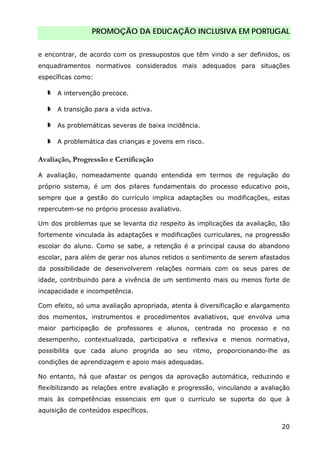 PROMOÇÃO DA EDUCAÇÃO INCLUSIVA EM PORTUGAL
20
e encontrar, de acordo com os pressupostos que têm vindo a ser definidos, os
enquadramentos normativos considerados mais adequados para situações
específicas como:
A intervenção precoce.
A transição para a vida activa.
As problemáticas severas de baixa incidência.
A problemática das crianças e jovens em risco.
Avaliação, Progressão e Certificação
A avaliação, nomeadamente quando entendida em termos de regulação do
próprio sistema, é um dos pilares fundamentais do processo educativo pois,
sempre que a gestão do currículo implica adaptações ou modificações, estas
repercutem-se no próprio processo avaliativo.
Um dos problemas que se levanta diz respeito às implicações da avaliação, tão
fortemente vinculada às adaptações e modificações curriculares, na progressão
escolar do aluno. Como se sabe, a retenção é a principal causa do abandono
escolar, para além de gerar nos alunos retidos o sentimento de serem afastados
da possibilidade de desenvolverem relações normais com os seus pares de
idade, contribuindo para a vivência de um sentimento mais ou menos forte de
incapacidade e incompetência.
Com efeito, só uma avaliação apropriada, atenta à diversificação e alargamento
dos momentos, instrumentos e procedimentos avaliativos, que envolva uma
maior participação de professores e alunos, centrada no processo e no
desempenho, contextualizada, participativa e reflexiva e menos normativa,
possibilita que cada aluno progrida ao seu ritmo, proporcionando-lhe as
condições de aprendizagem e apoio mais adequadas.
No entanto, há que afastar os perigos da aprovação automática, reduzindo e
flexibilizando as relações entre avaliação e progressão, vinculando a avaliação
mais às competências essenciais em que o currículo se suporta do que à
aquisição de conteúdos específicos.
 
