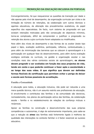 PROMOÇÃO DA EDUCAÇÃO INCLUSIVA EM PORTUGAL
21
Convergentemente, há que reequacionar as questões da transição por idade e
não apenas pelo nível de desempenho, da organização curricular por ciclos e da
limitação do número de retenções, da colaboração com outros técnicos e
agentes educativos, da alteração dos procedimentos avaliativos, do papel
específico dos especialistas. De facto, num sistema de progressão em que
existam retenções motivadas pela não consecução de objectivos mínimos,
torna-se complicado, difícil de compreender e justificar a progressão ou
retenção dos alunos cujos currículos foram adaptados ou modificados.
Para além dos níveis de desempenho e das formas de os avaliar (teste tipo
papel e lápis, avaliação autêntica, participada, reflexiva, contextualizada…),
para além da minimização das barreiras que se colocam à aprendizagem e à
participação em qualquer fase do desenvolvimento, para além duma avaliação
ecológica centrada no currículo, na gestão e organização escolar e nas
condições reais dos vários contextos sociais de aprendizagem, os alunos
devem progredir e ser avaliados em função dos seus projectos de vida,
tendo em conta o que poderão continuar a fazer após a escolaridade e
ao longo das suas vidas. O que significa que devem ser definidas
formas flexíveis de certificação que permitam evitar o perigo de deixar
a escola sem formas possíveis de acreditação.
Família e Comunidade
A educação para todos, a educação inclusiva, não pode ser reduzida a uma
mera questão técnica, não é um assunto restrito aos profissionais de educação.
O envolvimento e contributos das famílias e da comunidade são decisivos,
nomeadamente, nos planos da participação activa das famílias, da colaboração
escola - família e no estabelecimento de relações de confiança mútuas e
recíprocas.
Apoiar as famílias na construção e desenvolvimento das suas próprias
competências e autonomias, é algo de extremamente importante, pois sabe-se
que a redução do stress das famílias está fortemente ligado à melhoria da
qualidade das interacções no contexto familiar e é factor essencial ao sucesso
educativo.
 