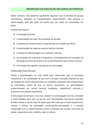 PROMOÇÃO DA EDUCAÇÃO INCLUSIVA EM PORTUGAL
22
Neste contexto, não podemos igualmente esquecer que as famílias de grupos
minoritários, excluídos ou marginalizados, experimentam, elas próprias, a
discriminação, quer por parte da escola quer por parte da comunidade em
geral.
Importa pois apoiar:
A educação parental.
A participação dos pais nos processos de decisão.
A partilha de conhecimentos e experiências em relação aos filhos.
A dinamização de redes de suporte família-a-família.
O reforço da aprendizagem em contextos naturais.
Os processos de matrícula e frequência, nomeadamente nas situações de
transição de níveis de ensino e de encaminhamento para outros serviços.
A formação dos agentes educativos da comunidade.
Colaboração Inter-Serviços
Sendo a aprendizagem um acto social mais relacionado com os processos
interactivos e de socialização do que com a simples instrução, sabendo-se que
os modelos de ensino desenvolvidos em contextos separados não proporcionam
as interacções sociais de que os alunos necessitam, as aprendizagens
proporcionadas por outros serviços (religiosos, desportivos, culturais…),
assumem uma grande importância.
A articulação de serviços e recursos, assente na preocupação de criar condições
e oportunidades para que os alunos com Necessidades Educativas Especiais
tenham acesso a outros tipos de apoio para além dos que a escola proporciona,
implica o reforço da articulação escola-família-comunidade e a estreita
cooperação com os departamentos oficias e privados que actuam nas áreas da
saúde, segurança social, trabalho, lazer e cultura.
 