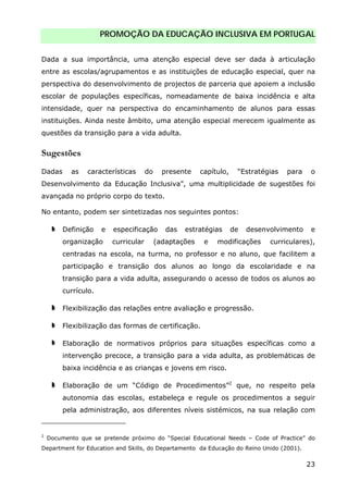 PROMOÇÃO DA EDUCAÇÃO INCLUSIVA EM PORTUGAL
23
Dada a sua importância, uma atenção especial deve ser dada à articulação
entre as escolas/agrupamentos e as instituições de educação especial, quer na
perspectiva do desenvolvimento de projectos de parceria que apoiem a inclusão
escolar de populações específicas, nomeadamente de baixa incidência e alta
intensidade, quer na perspectiva do encaminhamento de alunos para essas
instituições. Ainda neste âmbito, uma atenção especial merecem igualmente as
questões da transição para a vida adulta.
Sugestões
Dadas as características do presente capítulo, “Estratégias para o
Desenvolvimento da Educação Inclusiva”, uma multiplicidade de sugestões foi
avançada no próprio corpo do texto.
No entanto, podem ser sintetizadas nos seguintes pontos:
Definição e especificação das estratégias de desenvolvimento e
organização curricular (adaptações e modificações curriculares),
centradas na escola, na turma, no professor e no aluno, que facilitem a
participação e transição dos alunos ao longo da escolaridade e na
transição para a vida adulta, assegurando o acesso de todos os alunos ao
currículo.
Flexibilização das relações entre avaliação e progressão.
Flexibilização das formas de certificação.
Elaboração de normativos próprios para situações específicas como a
intervenção precoce, a transição para a vida adulta, as problemáticas de
baixa incidência e as crianças e jovens em risco.
Elaboração de um “Código de Procedimentos”2
que, no respeito pela
autonomia das escolas, estabeleça e regule os procedimentos a seguir
pela administração, aos diferentes níveis sistémicos, na sua relação com
2
Documento que se pretende próximo do “Special Educational Needs – Code of Practice” do
Department for Education and Skills, do Departamento da Educação do Reino Unido (2001).
 
