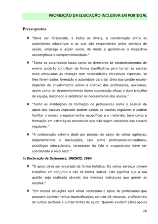 PROMOÇÃO DA EDUCAÇÃO INCLUSIVA EM PORTUGAL
26
Pressupostos
“Deve ser fortalecida, a todos os níveis, a coordenação entre as
autoridades educativas e as que são responsáveis pelos serviços de
saúde, emprego e acção social, de modo a garantir-se a respectiva
convergência e complementaridade.”
“Tanto as autoridades locais como os directores de estabelecimentos de
ensino poderão contribuir de forma significativa para tornar as escolas
mais adequadas às crianças com necessidades educativas especiais, se
lhes forem dados formação e autoridade para tal. Uma boa gestão escolar
depende do envolvimento activo e criativo dos professores, auxiliares,
assim como do desenvolvimento duma cooperação eficaz e dum trabalho
de equipa, destinado a satisfazer as necessidades dos alunos.”
“Tanto as instituições de formação de professores como o pessoal de
apoio das escolas especiais podem apoiar as escolas regulares e podem
facilitar o acesso a equipamentos específicos e a materiais, bem como a
formação em estratégias educativas que não sejam utilizadas nas classes
regulares.”
“A colaboração externa dada por pessoal de apoio de várias agências,
departamentos e instituições, tais como professores-consultores,
psicólogos educacionais, terapeutas da fala e ocupacionais deve ser
coordenado a nível local.”
In Declaração de Salamanca, UNESCO, 1994
“O apoio deve ser encarado de forma holística. Os vários serviços devem
trabalhar em conjunto e não de forma isolada. Isto significa que a sua
gestão seja realizada através das mesmas estruturas que gerem as
escolas.”
“Em muitas situações será ainda necessário o apoio de professores que
possuem conhecimentos especializados, centros de recursos, profissionais
de outros sectores e outras fontes de ajuda. Quando existam estes apoios
 