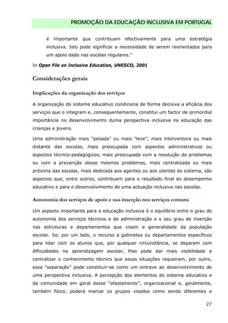 PROMOÇÃO DA EDUCAÇÃO INCLUSIVA EM PORTUGAL
27
é importante que contribuam efectivamente para uma estratégia
inclusiva. Isto pode significar a necessidade de serem reorientados para
um apoio dado nas escolas regulares.”
In Open File on Inclusive Education, UNESCO, 2001
Considerações gerais
Implicações da organização dos serviços
A organização do sistema educativo condiciona de forma decisiva a eficácia dos
serviços que o integram e, consequentemente, constitui um factor de primordial
importância no desenvolvimento duma perspectiva inclusiva na educação das
crianças e jovens.
Uma administração mais “pesada” ou mais “leve”, mais interventora ou mais
distante das escolas, mais preocupada com aspectos administrativos ou
aspectos técnico-pedagógicos, mais preocupada com a resolução de problemas
ou com a prevenção desse mesmos problemas, mais centralizada ou mais
próxima das escolas, mais dedicada aos agentes ou aos utentes do sistema, são
aspectos que, entre outros, contribuem para o resultado final do desempenho
educativo e para o desenvolvimento de uma actuação inclusiva nas escolas.
Autonomia dos serviços de apoio e sua inserção nos serviços comuns
Um aspecto importante para a educação inclusiva é o equilíbrio entre o grau de
autonomia dos serviços técnicos e de administração e o seu grau de inserção
nas estruturas e departamentos que visam a generalidade da população
escolar. Se, por um lado, o recurso a gabinetes ou departamentos específicos
para lidar com os alunos que, por qualquer circunstância, se deparam com
dificuldades na aprendizagem escolar, lhes pode dar mais visibilidade e
centralizar o conhecimento técnico que essas situações requeiram, por outro,
essa “separação” pode constituir-se como um entrave ao desenvolvimento de
uma perspectiva inclusiva. A percepção dos elementos do sistema educativo e
da comunidade em geral desse “afastamento”, organizacional e, geralmente,
também físico, poderá marcar os grupos visados como sendo diferentes e
 