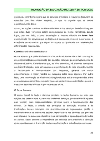 PROMOÇÃO DA EDUCAÇÃO INCLUSIVA EM PORTUGAL
28
especiais, contribuindo para que os serviços principais e regulares descurem as
questões que lhes dizem respeito, já que há alguém que se ocupa
especificamente deles.
Assim, as opções a tomar no desenvolvimento dos serviços deverão assegurar
que estas duas vertentes sejam contempladas de forma harmónica, dando
lugar, por um lado, a uma articulação e mesmo diluição do know how
especializado nos serviços que se destinam à população em geral e, por outro, à
existência de estruturas que sejam o suporte da qualidade das intervenções
diferenciadas necessárias.
Centralização e descentralização
Outro aspecto que poderá influenciar a inclusão educativa tem a ver com o grau
de centralização/descentralização das decisões relativas ao desenvolvimento do
sistema educativo. Considera-se que, ao nível executivo, há enormes vantagens
na descentralização, pois salvaguarda a especificidade de cada situação, facilita
a flexibilidade e individualidade das respostas, garante um maior
empenhamento e maior rapidez de execução pelos seus agentes. Por outro
lado, uma intervenção de nível central/regional pode evitar desigualdades entre
as escolas/agrupamentos, combater focos de resistência às orientações gerais e
dissuadir decisões motivadas por interesses locais.
O factor humano
O ponto fulcral de todo o sistema consiste no factor humano, ou seja, nas
opções das pessoas que actuam nos diferentes serviços, principalmente aqueles
que tenham mais responsabilidades directas sobre o funcionamento das
escolas. De facto, a adesão aos princípios da educação inclusiva e às
implicações desses princípios nos procedimentos de organização, gestão e
desenvolvimento da actividade escolar, repercute-se nas atitudes das pessoas
que intervêm no processo educativo e na participação e aprendizagem de todos
os alunos. Daqui decorre a importância dos critérios que presidem à selecção
destes profissionais e à atenção dada á sua formação e actualização contínuas.
 