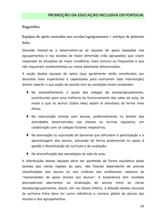 PROMOÇÃO DA EDUCAÇÃO INCLUSIVA EM PORTUGAL
29
Sugestões
Equipas de apoio centradas nas escolas/agrupamentos – serviços de primeira
linha
Deverão manter-se e desenvolver-se as equipas de apoio baseadas nos
agrupamentos e nas escolas de maior dimensão (não agrupadas) que visem
responder às situações de maior incidência, mais comuns ou frequentes e que
não requeiram conhecimentos ou meios altamente diferenciados.
A acção destas equipas de apoio (que geralmente serão constituídas por
docentes mais experientes e capacitados para exercerem esta intervenção)
devem repartir a sua acção de acordo com as condições locais existentes:
No aconselhamento e ajuda dos colegas da escola/agrupamento,
contribuindo para uma melhoria do funcionamento das salas de aula, de
modo a que os alunos (todos eles) sejam aí atendidos da forma mais
eficaz.
Na intervenção directa com alunos, preferivelmente no âmbito das
actividades desenvolvidas nas classes ou turmas regulares, em
colaboração com os colegas titulares respectivos.
Na atenuação ou supressão de barreiras que dificultem a participação e a
aprendizagem dos alunos, actuando de forma preferencial no apoio à
gestão e flexibilização do currículo e da avaliação.
Na diversificação das estratégias de sala de aula.
A distribuição destas equipas deve ser garantida de forma equitativa pelas
escolas das várias regiões do país, não ficando dependente de prévias
classificações dos alunos ou dos critérios dos professores relativos às
“necessidades de apoio directo aos alunos”. A experiência tem revelado
discrepâncias aberrantes na sinalização de alunos entre as várias
escolas/agrupamentos. Assim, em vez desse critério, a dotação destes recursos
de primeira linha deve ter como referência o número global de alunos das
escolas e dos agrupamentos.
 