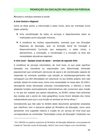 PROMOÇÃO DA EDUCAÇÃO INCLUSIVA EM PORTUGAL
30
Recursos e serviços externos à escola
A nível Central e Regional
Como se disse acima, a intervenção a estes níveis, deve ser orientada numa
dupla vertente:
Uma sensibilização de todos os serviços e departamentos sobre as
implicações duma educação inclusiva.
A existência de núcleos especializados, inseridos quer nas Direcções
Regionais de Educação, quer na Direcção Geral de Inovação e
Desenvolvimento Curricular que assegurem, a estes níveis, o
planeamento, a orientação, a coordenação e a inovação na área das
necessidades educativas especiais.
A nível Local - Equipas Locais de Apoio – serviços de segunda linha
A existência de serviços intermédios, de nível local, (o que pode significar
baseados nos Concelhos ou relacionados com determinada dimensão
populacional) que constituam estruturas de apoio e de coordenação capazes de
responder às inúmeras questões cuja solução as escolas/agrupamentos não
conseguem (ou têm dificuldade) em solucionar no seu âmbito próprio, tem sido
sentida, desde há muitos anos, como uma necessidade no nosso país. Os CAE’s,
abrangendo áreas demasiado extensas (nomeadamente, o distrito) e tendo
adoptado funções acentuadamente administrativas não cumpriram esta missão
e, no que diz respeito aos apoios educativos, as ECAE’s (essas mais próximas
das escolas sob o ponto de vista geográfico) nunca foram dotadas dos meios
indispensáveis para que a sua função se sentisse de forma eficaz.3
Considerando que não cabe no âmbito deste documento apresentar propostas
que interfiram com a estrutura global do Ministério da Educação, como seria
apresentar uma sugestão relativa à criação de um serviço de nível local que
correspondesse às conhecidas “Autoridades Locais de Educação” existentes nos
3
Em 1994/95 os quadros superiores do Ministério da Educação debateram uma proposta de
criação de “Serviços Locais de Educação, (SLE’s)” que nunca chegou a ser concretizada.
 
