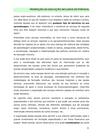PROMOÇÃO DA EDUCAÇÃO INCLUSIVA EM PORTUGAL
31
países anglo-saxónicos, não podemos, no entanto, deixar de referir que, para
um cabal apoio no que diz respeito a sua resposta a todas as crianças e jovens,
incluindo aqueles que se deparem com qualquer tipo de barreiras na sua
aprendizagem, é da maior importância a existência de serviços de segunda
linha que lhes estejam próximos e que aqui chamamos “Equipas Locais de
Apoio”.
Entendidas como serviços intermédios, de nível local, e como estruturas de
diálogo entre os serviços regionais e os agrupamentos/escolas, estas equipas
deverão ser capazes de os apoiar nos seus esforços de melhoria das condições
de aprendizagem proporcionadas a todos os alunos, assegurando, desta forma,
a coordenação, regulação e implementação das políticas nacionais em matéria
de educação inclusiva.
A sua acção deve dirigir-se quer para um apoio às escolas/agrupamentos, quer
para a coordenação dos diferentes tipos de intervenção que se são
desenvolvidas nas escolas, junto dos alunos que apresentem problemas de
grande complexidade e pequena incidência e suas famílias.
No primeiro caso, estas equipas devem dar uma atenção particular à inovação e
desenvolvimento na área da educação, nomeadamente nas vertentes das
metodologias da formação contínua, dos recursos materiais e das ajudas
técnicas, procurando disseminar nas escolas do seu território as novas
tecnologias de apoio e novos processos de ensino/aprendizagem. Cabe-lhes
ainda, promover a cooperação dos serviços externos capazes de contribuir para
acção educativa.
No segundo caso, devem procurar coordenar a actuação os professores
especializados e dos técnicos que exercem a sua acção nas escolas junto dos
alunos acima referidos, através das diferentes estratégias que tal actuação
exige: apoio itinerante, consultoria, ensino directo a título permanente,
intervenção indirecta através de outros serviços, etc..
A organização destas equipas deve permitir a sua máxima optimização, dado o
grande investimento em formação especializada e em meios financeiros que
exigem. Neste sentido, devem desenvolver uma acção transdisciplinar por parte
 