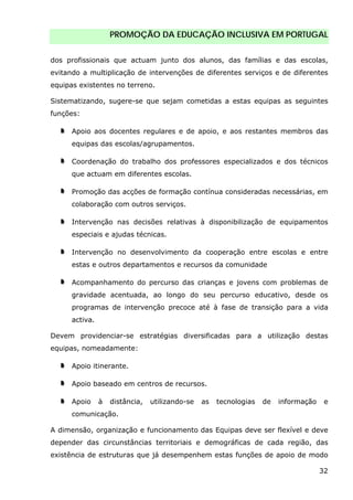 PROMOÇÃO DA EDUCAÇÃO INCLUSIVA EM PORTUGAL
32
dos profissionais que actuam junto dos alunos, das famílias e das escolas,
evitando a multiplicação de intervenções de diferentes serviços e de diferentes
equipas existentes no terreno.
Sistematizando, sugere-se que sejam cometidas a estas equipas as seguintes
funções:
Apoio aos docentes regulares e de apoio, e aos restantes membros das
equipas das escolas/agrupamentos.
Coordenação do trabalho dos professores especializados e dos técnicos
que actuam em diferentes escolas.
Promoção das acções de formação contínua consideradas necessárias, em
colaboração com outros serviços.
Intervenção nas decisões relativas à disponibilização de equipamentos
especiais e ajudas técnicas.
Intervenção no desenvolvimento da cooperação entre escolas e entre
estas e outros departamentos e recursos da comunidade
Acompanhamento do percurso das crianças e jovens com problemas de
gravidade acentuada, ao longo do seu percurso educativo, desde os
programas de intervenção precoce até à fase de transição para a vida
activa.
Devem providenciar-se estratégias diversificadas para a utilização destas
equipas, nomeadamente:
Apoio itinerante.
Apoio baseado em centros de recursos.
Apoio à distância, utilizando-se as tecnologias de informação e
comunicação.
A dimensão, organização e funcionamento das Equipas deve ser flexível e deve
depender das circunstâncias territoriais e demográficas de cada região, das
existência de estruturas que já desempenhem estas funções de apoio de modo
 