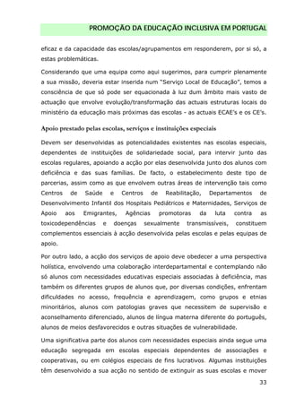 PROMOÇÃO DA EDUCAÇÃO INCLUSIVA EM PORTUGAL
33
eficaz e da capacidade das escolas/agrupamentos em responderem, por si só, a
estas problemáticas.
Considerando que uma equipa como aqui sugerimos, para cumprir plenamente
a sua missão, deveria estar inserida num “Serviço Local de Educação”, temos a
consciência de que só pode ser equacionada à luz dum âmbito mais vasto de
actuação que envolve evolução/transformação das actuais estruturas locais do
ministério da educação mais próximas das escolas - as actuais ECAE’s e os CE’s.
Apoio prestado pelas escolas, serviços e instituições especiais
Devem ser desenvolvidas as potencialidades existentes nas escolas especiais,
dependentes de instituições de solidariedade social, para intervir junto das
escolas regulares, apoiando a acção por elas desenvolvida junto dos alunos com
deficiência e das suas famílias. De facto, o estabelecimento deste tipo de
parcerias, assim como as que envolvem outras áreas de intervenção tais como
Centros de Saúde e Centros de Reabilitação, Departamentos de
Desenvolvimento Infantil dos Hospitais Pediátricos e Maternidades, Serviços de
Apoio aos Emigrantes, Agências promotoras da luta contra as
toxicodependências e doenças sexualmente transmissíveis, constituem
complementos essenciais à acção desenvolvida pelas escolas e pelas equipas de
apoio.
Por outro lado, a acção dos serviços de apoio deve obedecer a uma perspectiva
holística, envolvendo uma colaboração interdepartamental e contemplando não
só alunos com necessidades educativas especiais associadas à deficiência, mas
também os diferentes grupos de alunos que, por diversas condições, enfrentam
dificuldades no acesso, frequência e aprendizagem, como grupos e etnias
minoritários, alunos com patologias graves que necessitem de supervisão e
aconselhamento diferenciado, alunos de língua materna diferente do português,
alunos de meios desfavorecidos e outras situações de vulnerabilidade.
Uma significativa parte dos alunos com necessidades especiais ainda segue uma
educação segregada em escolas especiais dependentes de associações e
cooperativas, ou em colégios especiais de fins lucrativos. Algumas instituições
têm desenvolvido a sua acção no sentido de extinguir as suas escolas e mover
 