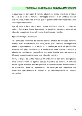 PROMOÇÃO DA EDUCAÇÃO INCLUSIVA EM PORTUGAL
34
os seus recursos para apoio à inclusão educativa e social, através de projectos
de apoio às escolas e famílias e formação profissional em contexto laboral.
Existem, aliás, nesta área práticas que se podem considerar modelares e que
seria importante difundir.
Mas há muito a fazer neste sector, sendo necessário reforçar, por diversos
meios – formativos, legais, financeiros - o papel das estruturas especiais de
educação no apoio ao desenvolvimento de políticas de inclusão.
Apoio à liderança e cooperação
Uma conclusão recorrente dos estudos sobre a eficácia da educação inclusiva,
ou seja, duma escola melhor para todos, revela que a liderança dos órgãos que
gerem o agrupamento ou a escola e a cooperação entre os profissionais
assumem um papel determinante. A assunção de uma filosofia inclusiva e a
adopção de medidas em concordância com essa filosofia fazem certamente a
diferença no desenvolvimento de uma educação inclusiva.
Assim, os órgãos de gestão, nos seus diferentes níveis, bem como os órgãos de
apoio técnico devem ser agentes activos da política de inclusão. A formação
destes órgãos de chefia deve ter presente o desenvolvimento de competências
na cooperação entre os profissionais, na resolução dos problemas dos
respectivos agrupamentos e escolas e no desenvolvimento da próprias
instituições.
 