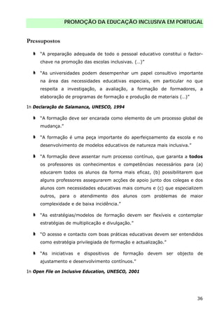 PROMOÇÃO DA EDUCAÇÃO INCLUSIVA EM PORTUGAL
36
Pressupostos
“A preparação adequada de todo o pessoal educativo constitui o factor-
chave na promoção das escolas inclusivas. (…)”
“As universidades podem desempenhar um papel consultivo importante
na área das necessidades educativas especiais, em particular no que
respeita a investigação, a avaliação, a formação de formadores, a
elaboração de programas de formação e produção de materiais (…)”
In Declaração de Salamanca, UNESCO, 1994
“A formação deve ser encarada como elemento de um processo global de
mudança.”
“A formação é uma peça importante do aperfeiçoamento da escola e no
desenvolvimento de modelos educativos de natureza mais inclusiva.”
“A formação deve assentar num processo contínuo, que garanta a todos
os professores os conhecimentos e competências necessários para (a)
educarem todos os alunos da forma mais eficaz, (b) possibilitarem que
alguns professores assegurarem acções de apoio junto dos colegas e dos
alunos com necessidades educativas mais comuns e (c) que especializem
outros, para o atendimento dos alunos com problemas de maior
complexidade e de baixa incidência.”
“As estratégias/modelos de formação devem ser flexíveis e contemplar
estratégias de multiplicação e divulgação.”
“O acesso e contacto com boas práticas educativas devem ser entendidos
como estratégia privilegiada de formação e actualização.”
“As iniciativas e dispositivos de formação devem ser objecto de
ajustamento e desenvolvimento contínuos.”
In Open File on Inclusive Education, UNESCO, 2001
 