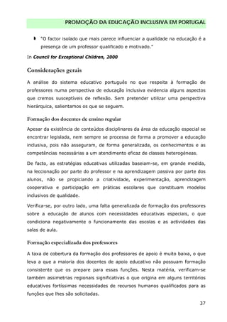 PROMOÇÃO DA EDUCAÇÃO INCLUSIVA EM PORTUGAL
37
“O factor isolado que mais parece influenciar a qualidade na educação é a
presença de um professor qualificado e motivado.”
In Council for Exceptional Children, 2000
Considerações gerais
A análise do sistema educativo português no que respeita à formação de
professores numa perspectiva de educação inclusiva evidencia alguns aspectos
que cremos susceptíveis de reflexão. Sem pretender utilizar uma perspectiva
hierárquica, salientamos os que se seguem.
Formação dos docentes de ensino regular
Apesar da existência de conteúdos disciplinares da área da educação especial se
encontrar legislada, nem sempre se processa de forma a promover a educação
inclusiva, pois não asseguram, de forma generalizada, os conhecimentos e as
competências necessárias a um atendimento eficaz de classes heterogéneas.
De facto, as estratégias educativas utilizadas baseiam-se, em grande medida,
na leccionação por parte do professor e na aprendizagem passiva por parte dos
alunos, não se propiciando a criatividade, experimentação, aprendizagem
cooperativa e participação em práticas escolares que constituam modelos
inclusivos de qualidade.
Verifica-se, por outro lado, uma falta generalizada de formação dos professores
sobre a educação de alunos com necessidades educativas especiais, o que
condiciona negativamente o funcionamento das escolas e as actividades das
salas de aula.
Formação especializada dos professores
A taxa de cobertura da formação dos professores de apoio é muito baixa, o que
leva a que a maioria dos docentes de apoio educativo não possuam formação
consistente que os prepare para essas funções. Nesta matéria, verificam-se
também assimetrias regionais significativas o que origina em alguns territórios
educativos fortíssimas necessidades de recursos humanos qualificados para as
funções que lhes são solicitadas.
 