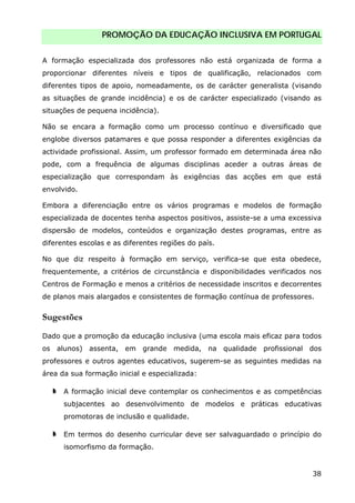 PROMOÇÃO DA EDUCAÇÃO INCLUSIVA EM PORTUGAL
38
A formação especializada dos professores não está organizada de forma a
proporcionar diferentes níveis e tipos de qualificação, relacionados com
diferentes tipos de apoio, nomeadamente, os de carácter generalista (visando
as situações de grande incidência) e os de carácter especializado (visando as
situações de pequena incidência).
Não se encara a formação como um processo contínuo e diversificado que
englobe diversos patamares e que possa responder a diferentes exigências da
actividade profissional. Assim, um professor formado em determinada área não
pode, com a frequência de algumas disciplinas aceder a outras áreas de
especialização que correspondam às exigências das acções em que está
envolvido.
Embora a diferenciação entre os vários programas e modelos de formação
especializada de docentes tenha aspectos positivos, assiste-se a uma excessiva
dispersão de modelos, conteúdos e organização destes programas, entre as
diferentes escolas e as diferentes regiões do país.
No que diz respeito à formação em serviço, verifica-se que esta obedece,
frequentemente, a critérios de circunstância e disponibilidades verificados nos
Centros de Formação e menos a critérios de necessidade inscritos e decorrentes
de planos mais alargados e consistentes de formação contínua de professores.
Sugestões
Dado que a promoção da educação inclusiva (uma escola mais eficaz para todos
os alunos) assenta, em grande medida, na qualidade profissional dos
professores e outros agentes educativos, sugerem-se as seguintes medidas na
área da sua formação inicial e especializada:
A formação inicial deve contemplar os conhecimentos e as competências
subjacentes ao desenvolvimento de modelos e práticas educativas
promotoras de inclusão e qualidade.
Em termos do desenho curricular deve ser salvaguardado o princípio do
isomorfismo da formação.
 