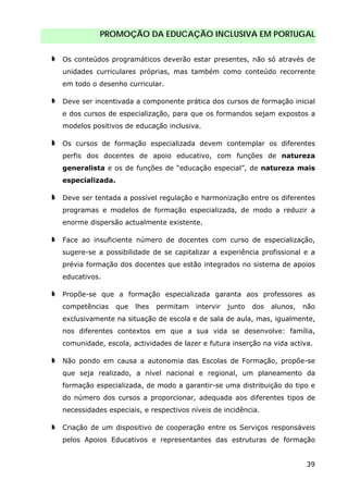 PROMOÇÃO DA EDUCAÇÃO INCLUSIVA EM PORTUGAL
39
Os conteúdos programáticos deverão estar presentes, não só através de
unidades curriculares próprias, mas também como conteúdo recorrente
em todo o desenho curricular.
Deve ser incentivada a componente prática dos cursos de formação inicial
e dos cursos de especialização, para que os formandos sejam expostos a
modelos positivos de educação inclusiva.
Os cursos de formação especializada devem contemplar os diferentes
perfis dos docentes de apoio educativo, com funções de natureza
generalista e os de funções de “educação especial”, de natureza mais
especializada.
Deve ser tentada a possível regulação e harmonização entre os diferentes
programas e modelos de formação especializada, de modo a reduzir a
enorme dispersão actualmente existente.
Face ao insuficiente número de docentes com curso de especialização,
sugere-se a possibilidade de se capitalizar a experiência profissional e a
prévia formação dos docentes que estão integrados no sistema de apoios
educativos.
Propõe-se que a formação especializada garanta aos professores as
competências que lhes permitam intervir junto dos alunos, não
exclusivamente na situação de escola e de sala de aula, mas, igualmente,
nos diferentes contextos em que a sua vida se desenvolve: família,
comunidade, escola, actividades de lazer e futura inserção na vida activa.
Não pondo em causa a autonomia das Escolas de Formação, propõe-se
que seja realizado, a nível nacional e regional, um planeamento da
formação especializada, de modo a garantir-se uma distribuição do tipo e
do número dos cursos a proporcionar, adequada aos diferentes tipos de
necessidades especiais, e respectivos níveis de incidência.
Criação de um dispositivo de cooperação entre os Serviços responsáveis
pelos Apoios Educativos e representantes das estruturas de formação
 
