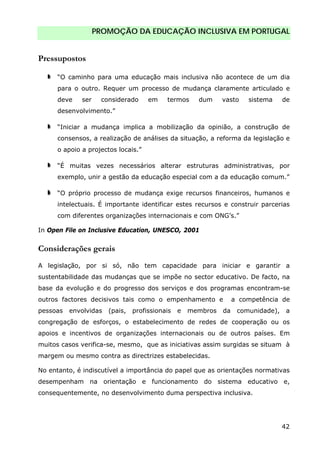 PROMOÇÃO DA EDUCAÇÃO INCLUSIVA EM PORTUGAL
42
Pressupostos
“O caminho para uma educação mais inclusiva não acontece de um dia
para o outro. Requer um processo de mudança claramente articulado e
deve ser considerado em termos dum vasto sistema de
desenvolvimento.”
“Iniciar a mudança implica a mobilização da opinião, a construção de
consensos, a realização de análises da situação, a reforma da legislação e
o apoio a projectos locais.”
“É muitas vezes necessários alterar estruturas administrativas, por
exemplo, unir a gestão da educação especial com a da educação comum.”
“O próprio processo de mudança exige recursos financeiros, humanos e
intelectuais. É importante identificar estes recursos e construir parcerias
com diferentes organizações internacionais e com ONG’s.”
In Open File on Inclusive Education, UNESCO, 2001
Considerações gerais
A legislação, por si só, não tem capacidade para iniciar e garantir a
sustentabilidade das mudanças que se impõe no sector educativo. De facto, na
base da evolução e do progresso dos serviços e dos programas encontram-se
outros factores decisivos tais como o empenhamento e a competência de
pessoas envolvidas (pais, profissionais e membros da comunidade), a
congregação de esforços, o estabelecimento de redes de cooperação ou os
apoios e incentivos de organizações internacionais ou de outros países. Em
muitos casos verifica-se, mesmo, que as iniciativas assim surgidas se situam à
margem ou mesmo contra as directrizes estabelecidas.
No entanto, é indiscutível a importância do papel que as orientações normativas
desempenham na orientação e funcionamento do sistema educativo e,
consequentemente, no desenvolvimento duma perspectiva inclusiva.
 