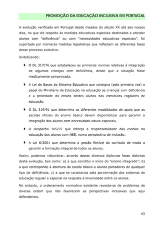 PROMOÇÃO DA EDUCAÇÃO INCLUSIVA EM PORTUGAL
43
A evolução verificada em Portugal desde meados do século XX até aos nossos
dias, no que diz respeito às medidas educativas especiais destinadas a atender
alunos com “deficiência” ou com “necessidades educativas especiais”, foi
suportada por inúmeras medidas legislativas que reflectem as diferentes fases
desse processo evolutivo.
Sintetizando:
O DL 317/76 que estabeleceu as primeiras normas relativas á integração
de algumas crianças com deficiência, desde que a situação fosse
medicamente comprovada.
A Lei de Bases do Sistema Educativo que consigna (pela primeira vez) o
papel do Ministério da Educação na educação as crianças com deficiência
e a prioridade do ensino destes alunos nas estruturas regalares de
educação.
O DL 319/91 que determina as diferentes modalidades de apoio que as
escolas oficiais do ensino básico devem disponibilizar para garantir a
integração dos alunos com necessidade educa especiais.
O Despacho 105/97 que reforça a responsabilidade das escolas na
educação dos alunos com NEE, numa perspectiva de inclusão.
A Lei 6/2001 que determina a gestão flexível do currículo de modo a
garantir a formação integral de todos os alunos.
Assim, podemos vislumbrar, através destes diversos diplomas fases distintas
desta evolução, tais como: a) a que constitui o início do “ensino integrado”; b)
a que corresponde à abertura da escola básica a alunos portadores de qualquer
tipo de deficiência; c) a que se caracteriza pela aproximação dos sistemas de
educação regular e especial na resposta à diversidade entre os alunos.
No entanto, o ordenamento normativo existente reveste-se de problemas de
diversa ordem que não favorecem as perspectivas inclusivas que aqui
defendemos.
 
