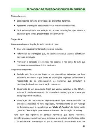 PROMOÇÃO DA EDUCAÇÃO INCLUSIVA EM PORTUGAL
44
Nomeadamente:
Está disperso por uma diversidade de diferentes diplomas.
Apresenta orientações descoordenadas e mesmo contraditórias.
Está desactualizada em relação às actuais orientações que visam a
educação para todos, preconizadas a nível mundial.
Sugestões
Considerando que a legislação pode contribuir para:
Criar um enquadramento legal propício à inclusão.
Reformular as orientações que, no sistema educativo vigente, constituem
barreiras á inclusão.
Promover a aplicação de práticas nas escolas e nas salas de aula que
promovam a educação de todos os alunos.
Sugerimos o seguinte:
Revisão dos documentos legais e dos normativos existentes na área
educativa, de modo a que todas as disposições vigentes contemplem a
necessidade de se ultrapassarem as barreiras que dificultam a
participação dos alunos em situação vulnerável.
Elaboração de um documento legal que venha substituir o DL 319/91,
anterior à difusão do conceito de educação inclusiva, que se oriente por
esta perspectiva educativa.
Elaboração de documentos regulamentares que operacionalizem os
princípios adoptados na nova legislação, nomeadamente de um “Código
de Procedimentos” à semelhança do “Code of Practice” do Reino Unido
(Ver Cap. “Estratégias para o Desenvolvimento da Educação Inclusiva).
Para além dos diplomas de carácter normativo que acima referimos,
consideramos que seria importante proceder a um estudo aprofundado sobre
o “Estado da Arte” em Portugal no que diz respeito à resposta educativa das
 