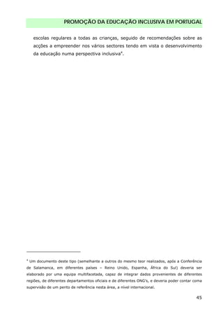 PROMOÇÃO DA EDUCAÇÃO INCLUSIVA EM PORTUGAL
45
escolas regulares a todas as crianças, seguido de recomendações sobre as
acções a empreender nos vários sectores tendo em vista o desenvolvimento
da educação numa perspectiva inclusiva4
.
4
Um documento deste tipo (semelhante a outros do mesmo teor realizados, após a Conferência
de Salamanca, em diferentes países – Reino Unido, Espanha, África do Sul) deveria ser
elaborado por uma equipa multifacetada, capaz de integrar dados provenientes de diferentes
regiões, de diferentes departamentos oficiais e de diferentes ONG’s, e deveria poder contar coma
supervisão de um perito de referência nesta área, a nível internacional.
 
