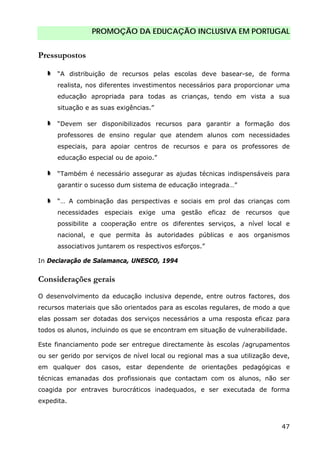 PROMOÇÃO DA EDUCAÇÃO INCLUSIVA EM PORTUGAL
47
Pressupostos
“A distribuição de recursos pelas escolas deve basear-se, de forma
realista, nos diferentes investimentos necessários para proporcionar uma
educação apropriada para todas as crianças, tendo em vista a sua
situação e as suas exigências.”
“Devem ser disponibilizados recursos para garantir a formação dos
professores de ensino regular que atendem alunos com necessidades
especiais, para apoiar centros de recursos e para os professores de
educação especial ou de apoio.”
“Também é necessário assegurar as ajudas técnicas indispensáveis para
garantir o sucesso dum sistema de educação integrada…”
“… A combinação das perspectivas e sociais em prol das crianças com
necessidades especiais exige uma gestão eficaz de recursos que
possibilite a cooperação entre os diferentes serviços, a nível local e
nacional, e que permita às autoridades públicas e aos organismos
associativos juntarem os respectivos esforços.”
In Declaração de Salamanca, UNESCO, 1994
Considerações gerais
O desenvolvimento da educação inclusiva depende, entre outros factores, dos
recursos materiais que são orientados para as escolas regulares, de modo a que
elas possam ser dotadas dos serviços necessários a uma resposta eficaz para
todos os alunos, incluindo os que se encontram em situação de vulnerabilidade.
Este financiamento pode ser entregue directamente às escolas /agrupamentos
ou ser gerido por serviços de nível local ou regional mas a sua utilização deve,
em qualquer dos casos, estar dependente de orientações pedagógicas e
técnicas emanadas dos profissionais que contactam com os alunos, não ser
coagida por entraves burocráticos inadequados, e ser executada de forma
expedita.
 