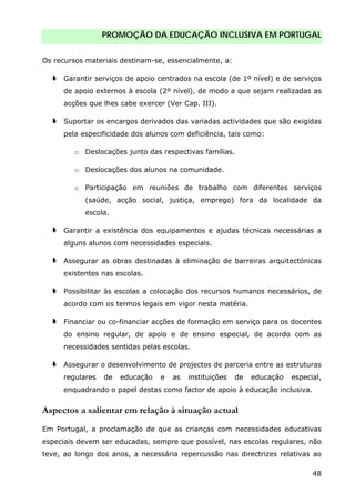 PROMOÇÃO DA EDUCAÇÃO INCLUSIVA EM PORTUGAL
48
Os recursos materiais destinam-se, essencialmente, a:
Garantir serviços de apoio centrados na escola (de 1º nível) e de serviços
de apoio externos à escola (2º nível), de modo a que sejam realizadas as
acções que lhes cabe exercer (Ver Cap. III).
Suportar os encargos derivados das variadas actividades que são exigidas
pela especificidade dos alunos com deficiência, tais como:
o Deslocações junto das respectivas famílias.
o Deslocações dos alunos na comunidade.
o Participação em reuniões de trabalho com diferentes serviços
(saúde, acção social, justiça, emprego) fora da localidade da
escola.
Garantir a existência dos equipamentos e ajudas técnicas necessárias a
alguns alunos com necessidades especiais.
Assegurar as obras destinadas à eliminação de barreiras arquitectónicas
existentes nas escolas.
Possibilitar às escolas a colocação dos recursos humanos necessários, de
acordo com os termos legais em vigor nesta matéria.
Financiar ou co-financiar acções de formação em serviço para os docentes
do ensino regular, de apoio e de ensino especial, de acordo com as
necessidades sentidas pelas escolas.
Assegurar o desenvolvimento de projectos de parceria entre as estruturas
regulares de educação e as instituições de educação especial,
enquadrando o papel destas como factor de apoio à educação inclusiva.
Aspectos a salientar em relação à situação actual
Em Portugal, a proclamação de que as crianças com necessidades educativas
especiais devem ser educadas, sempre que possível, nas escolas regulares, não
teve, ao longo dos anos, a necessária repercussão nas directrizes relativas ao
 