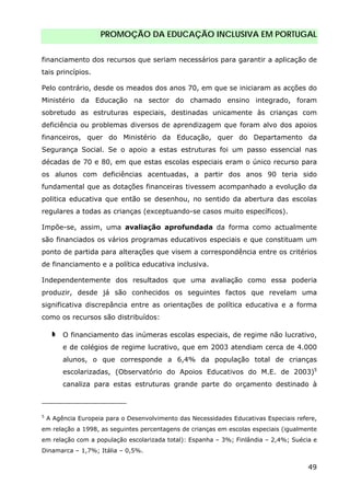 PROMOÇÃO DA EDUCAÇÃO INCLUSIVA EM PORTUGAL
49
financiamento dos recursos que seriam necessários para garantir a aplicação de
tais princípios.
Pelo contrário, desde os meados dos anos 70, em que se iniciaram as acções do
Ministério da Educação na sector do chamado ensino integrado, foram
sobretudo as estruturas especiais, destinadas unicamente às crianças com
deficiência ou problemas diversos de aprendizagem que foram alvo dos apoios
financeiros, quer do Ministério da Educação, quer do Departamento da
Segurança Social. Se o apoio a estas estruturas foi um passo essencial nas
décadas de 70 e 80, em que estas escolas especiais eram o único recurso para
os alunos com deficiências acentuadas, a partir dos anos 90 teria sido
fundamental que as dotações financeiras tivessem acompanhado a evolução da
politica educativa que então se desenhou, no sentido da abertura das escolas
regulares a todas as crianças (exceptuando-se casos muito específicos).
Impõe-se, assim, uma avaliação aprofundada da forma como actualmente
são financiados os vários programas educativos especiais e que constituam um
ponto de partida para alterações que visem a correspondência entre os critérios
de financiamento e a política educativa inclusiva.
Independentemente dos resultados que uma avaliação como essa poderia
produzir, desde já são conhecidos os seguintes factos que revelam uma
significativa discrepância entre as orientações de política educativa e a forma
como os recursos são distribuídos:
O financiamento das inúmeras escolas especiais, de regime não lucrativo,
e de colégios de regime lucrativo, que em 2003 atendiam cerca de 4.000
alunos, o que corresponde a 6,4% da população total de crianças
escolarizadas, (Observatório do Apoios Educativos do M.E. de 2003)5
canaliza para estas estruturas grande parte do orçamento destinado à
5
A Agência Europeia para o Desenvolvimento das Necessidades Educativas Especiais refere,
em relação a 1998, as seguintes percentagens de crianças em escolas especiais (igualmente
em relação com a população escolarizada total): Espanha – 3%; Finlândia – 2,4%; Suécia e
Dinamarca – 1,7%; Itália – 0,5%.
 
