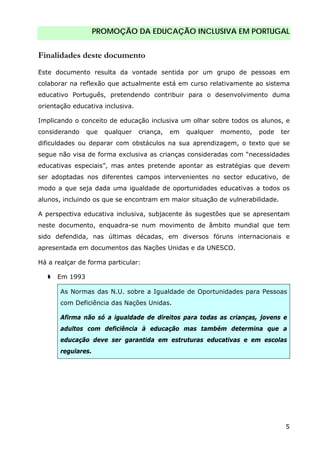 PROMOÇÃO DA EDUCAÇÃO INCLUSIVA EM PORTUGAL
5
Finalidades deste documento
Este documento resulta da vontade sentida por um grupo de pessoas em
colaborar na reflexão que actualmente está em curso relativamente ao sistema
educativo Português, pretendendo contribuir para o desenvolvimento duma
orientação educativa inclusiva.
Implicando o conceito de educação inclusiva um olhar sobre todos os alunos, e
considerando que qualquer criança, em qualquer momento, pode ter
dificuldades ou deparar com obstáculos na sua aprendizagem, o texto que se
segue não visa de forma exclusiva as crianças consideradas com “necessidades
educativas especiais”, mas antes pretende apontar as estratégias que devem
ser adoptadas nos diferentes campos intervenientes no sector educativo, de
modo a que seja dada uma igualdade de oportunidades educativas a todos os
alunos, incluindo os que se encontram em maior situação de vulnerabilidade.
A perspectiva educativa inclusiva, subjacente às sugestões que se apresentam
neste documento, enquadra-se num movimento de âmbito mundial que tem
sido defendida, nas últimas décadas, em diversos fóruns internacionais e
apresentada em documentos das Nações Unidas e da UNESCO.
Há a realçar de forma particular:
Em 1993
As Normas das N.U. sobre a Igualdade de Oportunidades para Pessoas
com Deficiência das Nações Unidas.
Afirma não só a igualdade de direitos para todas as crianças, jovens e
adultos com deficiência à educação mas também determina que a
educação deve ser garantida em estruturas educativas e em escolas
regulares.
 