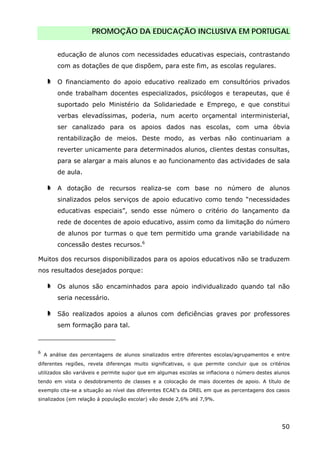 PROMOÇÃO DA EDUCAÇÃO INCLUSIVA EM PORTUGAL
50
educação de alunos com necessidades educativas especiais, contrastando
com as dotações de que dispõem, para este fim, as escolas regulares.
O financiamento do apoio educativo realizado em consultórios privados
onde trabalham docentes especializados, psicólogos e terapeutas, que é
suportado pelo Ministério da Solidariedade e Emprego, e que constitui
verbas elevadíssimas, poderia, num acerto orçamental interministerial,
ser canalizado para os apoios dados nas escolas, com uma óbvia
rentabilização de meios. Deste modo, as verbas não continuariam a
reverter unicamente para determinados alunos, clientes destas consultas,
para se alargar a mais alunos e ao funcionamento das actividades de sala
de aula.
A dotação de recursos realiza-se com base no número de alunos
sinalizados pelos serviços de apoio educativo como tendo “necessidades
educativas especiais”, sendo esse número o critério do lançamento da
rede de docentes de apoio educativo, assim como da limitação do número
de alunos por turmas o que tem permitido uma grande variabilidade na
concessão destes recursos.6
Muitos dos recursos disponibilizados para os apoios educativos não se traduzem
nos resultados desejados porque:
Os alunos são encaminhados para apoio individualizado quando tal não
seria necessário.
São realizados apoios a alunos com deficiências graves por professores
sem formação para tal.
6
A análise das percentagens de alunos sinalizados entre diferentes escolas/agrupamentos e entre
diferentes regiões, revela diferenças muito significativas, o que permite concluir que os critérios
utilizados são variáveis e permite supor que em algumas escolas se inflaciona o número destes alunos
tendo em vista o desdobramento de classes e a colocação de mais docentes de apoio. A título de
exemplo cita-se a situação ao nível das diferentes ECAE’s da DREL em que as percentagens dos casos
sinalizados (em relação à população escolar) vão desde 2,6% até 7,9%.
 