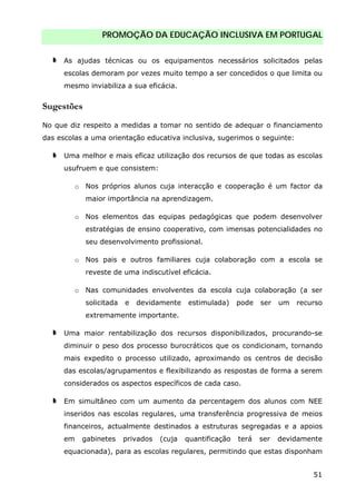PROMOÇÃO DA EDUCAÇÃO INCLUSIVA EM PORTUGAL
51
As ajudas técnicas ou os equipamentos necessários solicitados pelas
escolas demoram por vezes muito tempo a ser concedidos o que limita ou
mesmo inviabiliza a sua eficácia.
Sugestões
No que diz respeito a medidas a tomar no sentido de adequar o financiamento
das escolas a uma orientação educativa inclusiva, sugerimos o seguinte:
Uma melhor e mais eficaz utilização dos recursos de que todas as escolas
usufruem e que consistem:
o Nos próprios alunos cuja interacção e cooperação é um factor da
maior importância na aprendizagem.
o Nos elementos das equipas pedagógicas que podem desenvolver
estratégias de ensino cooperativo, com imensas potencialidades no
seu desenvolvimento profissional.
o Nos pais e outros familiares cuja colaboração com a escola se
reveste de uma indiscutível eficácia.
o Nas comunidades envolventes da escola cuja colaboração (a ser
solicitada e devidamente estimulada) pode ser um recurso
extremamente importante.
Uma maior rentabilização dos recursos disponibilizados, procurando-se
diminuir o peso dos processo burocráticos que os condicionam, tornando
mais expedito o processo utilizado, aproximando os centros de decisão
das escolas/agrupamentos e flexibilizando as respostas de forma a serem
considerados os aspectos específicos de cada caso.
Em simultâneo com um aumento da percentagem dos alunos com NEE
inseridos nas escolas regulares, uma transferência progressiva de meios
financeiros, actualmente destinados a estruturas segregadas e a apoios
em gabinetes privados (cuja quantificação terá ser devidamente
equacionada), para as escolas regulares, permitindo que estas disponham
 