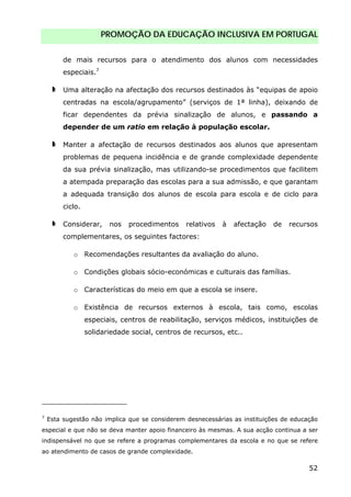 PROMOÇÃO DA EDUCAÇÃO INCLUSIVA EM PORTUGAL
52
de mais recursos para o atendimento dos alunos com necessidades
especiais.7
Uma alteração na afectação dos recursos destinados às “equipas de apoio
centradas na escola/agrupamento” (serviços de 1ª linha), deixando de
ficar dependentes da prévia sinalização de alunos, e passando a
depender de um ratio em relação à população escolar.
Manter a afectação de recursos destinados aos alunos que apresentam
problemas de pequena incidência e de grande complexidade dependente
da sua prévia sinalização, mas utilizando-se procedimentos que facilitem
a atempada preparação das escolas para a sua admissão, e que garantam
a adequada transição dos alunos de escola para escola e de ciclo para
ciclo.
Considerar, nos procedimentos relativos à afectação de recursos
complementares, os seguintes factores:
o Recomendações resultantes da avaliação do aluno.
o Condições globais sócio-económicas e culturais das famílias.
o Características do meio em que a escola se insere.
o Existência de recursos externos à escola, tais como, escolas
especiais, centros de reabilitação, serviços médicos, instituições de
solidariedade social, centros de recursos, etc..
7
Esta sugestão não implica que se considerem desnecessárias as instituições de educação
especial e que não se deva manter apoio financeiro às mesmas. A sua acção continua a ser
indispensável no que se refere a programas complementares da escola e no que se refere
ao atendimento de casos de grande complexidade.
 
