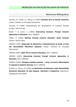 PROMOÇÃO DA EDUCAÇÃO INCLUSIVA EM PORTUGAL
53
Referências Bibliográficas
Ainscow, M., Porter, G., Wang, M. (1997) Caminhos para as Escolas Inclusivas,
Lisboa: Instituto de Inovação Educacional
Ainscow, M (1999) Understanding the development of Inclusive Schools
London: Falmer Press
Booth, T & Lynch, J. (2003) Overcoming Exclusion Through Inclusive
Approaches in Education, Paris: UNESCO
Mittler, P. (2000) Working Towards Inclusive Education: Social Contexts
London: David Fulton
UNESCO (1994) Declaração de Salamanca e Enquadramento da Acção na Área
das Necessidades Educativas Especiais, Lisboa: Instituto de Inovação
Educacional
UNESCO (2001) Open File on Inclusive Education, Paris: UNESCO
UNESCO (2003) Overcoming Exclusion through Inclusive Approaches in
Education, Paris: UNESCO
UNESCO (2004) Changing teaching practices – using curriculum differentiation
to respond to student’s diversity, Paris: UNESCO
Echeita, G., Alonso, M. (2004) La Declaration de Salamanca sobre Necessidades
Educativas Especiales 10 años después. Valoration y Prospectiva, Salamanca:
Publicaciones del INICO
 