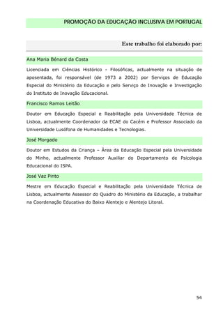 PROMOÇÃO DA EDUCAÇÃO INCLUSIVA EM PORTUGAL
54
Este trabalho foi elaborado por:
Ana Maria Bénard da Costa
Licenciada em Ciências Histórico - Filosóficas, actualmente na situação de
aposentada, foi responsável (de 1973 a 2002) por Serviços de Educação
Especial do Ministério da Educação e pelo Serviço de Inovação e Investigação
do Instituto de Inovação Educacional.
Francisco Ramos Leitão
Doutor em Educação Especial e Reabilitação pela Universidade Técnica de
Lisboa, actualmente Coordenador da ECAE do Cacém e Professor Associado da
Universidade Lusófona de Humanidades e Tecnologias.
José Morgado
Doutor em Estudos da Criança – Área da Educação Especial pela Universidade
do Minho, actualmente Professor Auxiliar do Departamento de Psicologia
Educacional do ISPA.
José Vaz Pinto
Mestre em Educação Especial e Reabilitação pela Universidade Técnica de
Lisboa, actualmente Assessor do Quadro do Ministério da Educação, a trabalhar
na Coordenação Educativa do Baixo Alentejo e Alentejo Litoral.
 