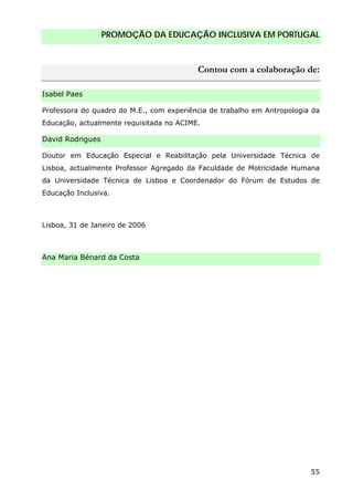 PROMOÇÃO DA EDUCAÇÃO INCLUSIVA EM PORTUGAL
55
Contou com a colaboração de:
Isabel Paes
Professora do quadro do M.E., com experiência de trabalho em Antropologia da
Educação, actualmente requisitada no ACIME.
David Rodrigues
Doutor em Educação Especial e Reabilitação pela Universidade Técnica de
Lisboa, actualmente Professor Agregado da Faculdade de Motricidade Humana
da Universidade Técnica de Lisboa e Coordenador do Fórum de Estudos de
Educação Inclusiva.
Lisboa, 31 de Janeiro de 2006
Ana Maria Bénard da Costa
 