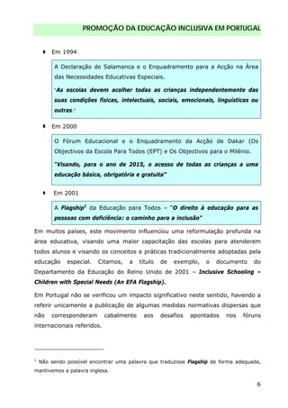 PROMOÇÃO DA EDUCAÇÃO INCLUSIVA EM PORTUGAL
6
Em 1994
A Declaração de Salamanca e o Enquadramento para a Acção na Área
das Necessidades Educativas Especiais.
“As escolas devem acolher todas as crianças independentemente das
suas condições físicas, intelectuais, sociais, emocionais, linguísticas ou
outras.”
Em 2000
O Fórum Educacional e o Enquadramento da Acção de Dakar (Os
Objectivos da Escola Para Todos (EPT) e Os Objectivos para o Milénio.
“Visando, para o ano de 2015, o acesso de todas as crianças a uma
educação básica, obrigatória e gratuita”
Em 2001
A Flagship1
da Educação para Todos – “O direito à educação para as
pessoas com deficiência: o caminho para a inclusão”
Em muitos países, este movimento influenciou uma reformulação profunda na
área educativa, visando uma maior capacitação das escolas para atenderem
todos alunos e visando os conceitos e práticas tradicionalmente adoptadas pela
educação especial. Citamos, a título de exemplo, o documento do
Departamento da Educação do Reino Unido de 2001 – Inclusive Schooling –
Children with Special Needs (An EFA Flagship).
Em Portugal não se verificou um impacto significativo neste sentido, havendo a
referir unicamente a publicação de algumas medidas normativas dispersas que
não corresponderam cabalmente aos desafios apontados nos fóruns
internacionais referidos.
1
Não sendo possível encontrar uma palavra que traduzisse Flagship de forma adequada,
mantivemos a palavra inglesa.
 
