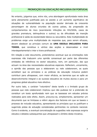 PROMOÇÃO DA EDUCAÇÃO INCLUSIVA EM PORTUGAL
7
No entanto, julgamos que, entre nós, uma abordagem aprofundada nesta área
seria plenamente justificada pois se assiste a um aumento significativo de
situações de vulnerabilidade na população escolar derivada da crescente
percentagem de alunos oriundos de outros países, da progressão de
comportamentos de risco (acarretando infecções do HIV/SIDA, casos de
gravidez prematura, delinquência e outros) ou da dificuldade de inserção
profissional à saída da escolaridade básica ou secundária. Esta multiplicidade de
problemas exige uma multiplicidade de respostas que, para serem eficazes,
devem obedecer ao princípio comum de UMA ESCOLA INCLUSIVA PARA
TODOS, que constitua o vértice das acções a desencadear a nível
interdepartamental e inter e trans-profissional.
Em relação a este documento, pretendemos acentuar que as orientações nele
expressas não traduzem uma opinião consensual por parte das diferentes
entidades de referência no sector educativo, nem, em particular, das que
actuam na área das necessidades educativas especiais. Reflectem, unicamente,
a opinião das pessoas que o elaboraram ou nele colaboraram, as quais
acreditam que os princípios e as práticas da educação inclusiva podem
contribuir para ultrapassar, com maior eficácia, as barreiras que se opõe ao
desenvolvimento integral e ao sucesso educativo de muitos alunos e para um
progresso global educativo mais efectivo.
Por outro lado, o carácter “voluntário” desta tarefa e o limitado grupo de
pessoas que nela colaboraram implicou que não pudesse ter a pretensão de
constituir um texto aprofundado nem que se baseasse em estudos prévios
realizados para este efeito. Assim, procurou-se, simplesmente, apresentar um
documento que se limitasse a referir alguns dos factores em que se baseia o
processo de inclusão educativa, apresentando os princípios que os justificam e
sugerindo pistas de actuação consideradas pertinentes no contexto nacional.
Como é evidente, a eventual concretização de sugestões nele expressas exigiria
estudos e debates subsequentes que ultrapassam o âmbito desta iniciativa.
 