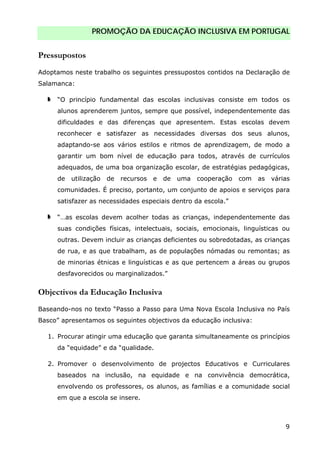 PROMOÇÃO DA EDUCAÇÃO INCLUSIVA EM PORTUGAL
9
Pressupostos
Adoptamos neste trabalho os seguintes pressupostos contidos na Declaração de
Salamanca:
“O princípio fundamental das escolas inclusivas consiste em todos os
alunos aprenderem juntos, sempre que possível, independentemente das
dificuldades e das diferenças que apresentem. Estas escolas devem
reconhecer e satisfazer as necessidades diversas dos seus alunos,
adaptando-se aos vários estilos e ritmos de aprendizagem, de modo a
garantir um bom nível de educação para todos, através de currículos
adequados, de uma boa organização escolar, de estratégias pedagógicas,
de utilização de recursos e de uma cooperação com as várias
comunidades. É preciso, portanto, um conjunto de apoios e serviços para
satisfazer as necessidades especiais dentro da escola.”
“…as escolas devem acolher todas as crianças, independentemente das
suas condições físicas, intelectuais, sociais, emocionais, linguísticas ou
outras. Devem incluir as crianças deficientes ou sobredotadas, as crianças
de rua, e as que trabalham, as de populações nómadas ou remontas; as
de minorias étnicas e linguísticas e as que pertencem a áreas ou grupos
desfavorecidos ou marginalizados.”
Objectivos da Educação Inclusiva
Baseando-nos no texto “Passo a Passo para Uma Nova Escola Inclusiva no País
Basco” apresentamos os seguintes objectivos da educação inclusiva:
1. Procurar atingir uma educação que garanta simultaneamente os princípios
da “equidade” e da “qualidade.
2. Promover o desenvolvimento de projectos Educativos e Curriculares
baseados na inclusão, na equidade e na convivência democrática,
envolvendo os professores, os alunos, as famílias e a comunidade social
em que a escola se insere.
 