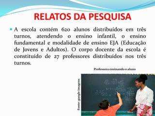 RELATOS DA PESQUISA
 A escola contém 620 alunos distribuídos em três
turnos, atendendo o ensino infantil, o ensino
fundamental e modalidade de ensino EJA (Educação
de Jovens e Adultos). O corpo docente da escola é
constituído de 27 professores distribuídos nos três
turnos.
Professora ensinando o aluno
Fonte:googleimagens
 
