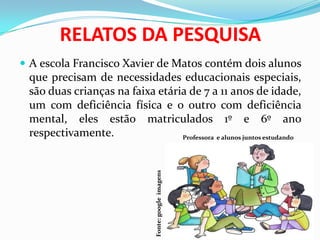 RELATOS DA PESQUISA
 A escola Francisco Xavier de Matos contém dois alunos
que precisam de necessidades educacionais especiais,
são duas crianças na faixa etária de 7 a 11 anos de idade,
um com deficiência física e o outro com deficiência
mental, eles estão matriculados 1º e 6º ano
respectivamente. Professora e alunos juntos estudando
Fonte:googleimagens
 